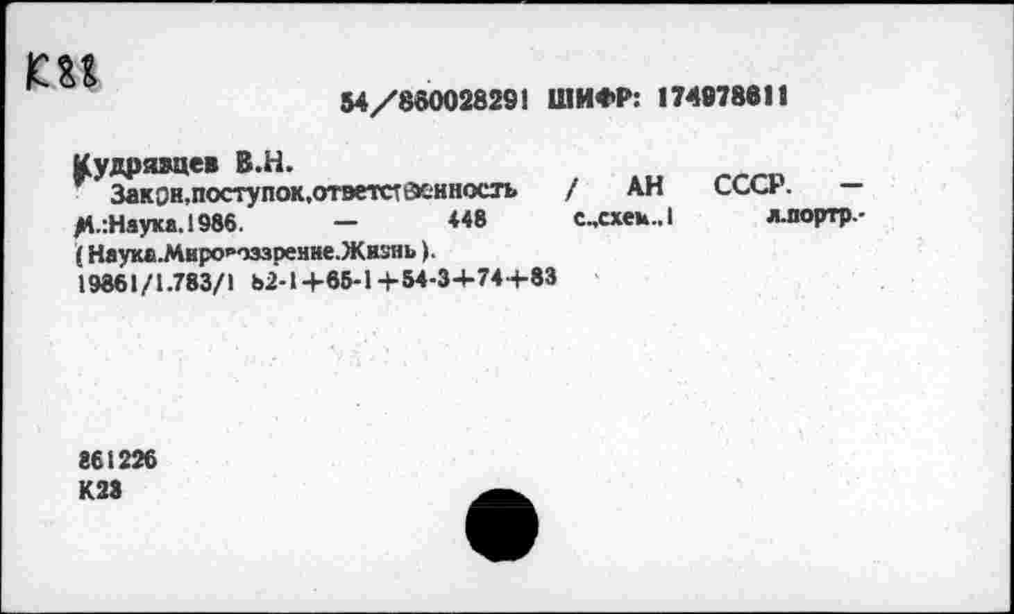 ﻿
54/85002829! ШИФР: 17497881«
Кудрявцев В.Н.
Закон,поступок,ответственность / АН М-:Наука.1986.	-	448 с„схек.,1
(Наука.Мнро<,тззренне.Жнзнь).
19861/1.783/1 ь2-1+66-1+54-3+74+83
СССР. -
л.портр-
861226 К23